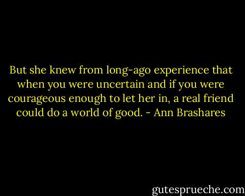 But she knew from long-ago experience that when you were uncertain and if you were courageous enough to let her in, a real friend could do a world of good. - Ann Brashares