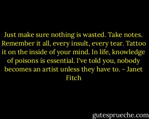 Just make sure nothing is wasted. Take notes. Remember it all, every insult, every tear. Tattoo it on the inside of your mind. In life, knowledge of poisons is essential. I've told you, nobody becomes an artist unless they have to. - Janet Fitch