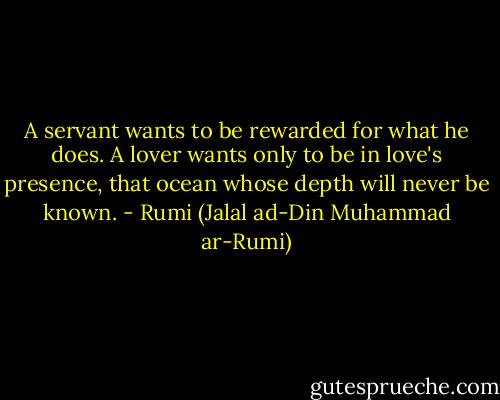 A servant wants to be rewarded for what he does. A lover wants only to be in love's presence, that ocean whose depth will never be known. - Rumi (Jalal ad-Din Muhammad ar-Rumi)