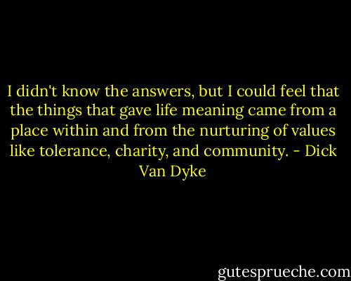 I didn't know the answers, but I could feel that the things that gave life meaning came from a place within and from the nurturing of values like tolerance, charity, and community. - Dick Van Dyke