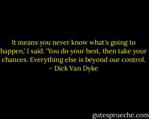 It means you never know what's going to happen,' I said. 'You do your best, then take your chances. Everything else is beyond our control. - Dick Van Dyke