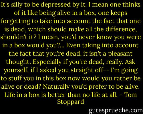 It's silly to be depressed by it. I mean one thinks of it like being alive in a box, one keeps forgetting to take into account the fact that one is dead, which should make all the difference, shouldn't it? I mean, you'd never know you were in a box would you?... Even taking into account the fact that you're dead, it isn't a pleasant thought. Especially if you're dead, really. Ask yourself, if I asked you straight off-- I'm going to stuff you in this box now would you rather be alive or dead? Naturally you'd prefer to be alive. Life in a box is better than no life at all. - Tom Stoppard