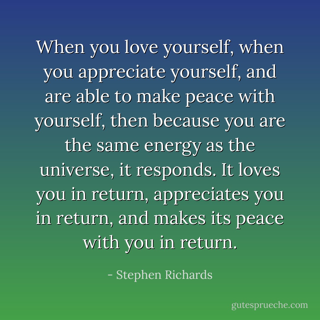 When you love yourself, when you appreciate yourself, and are able to make peace with yourself, then because you are the same energy as the universe, it responds. It loves you in return, appreciates you in return, and makes its peace with you in return. - Stephen Richards
