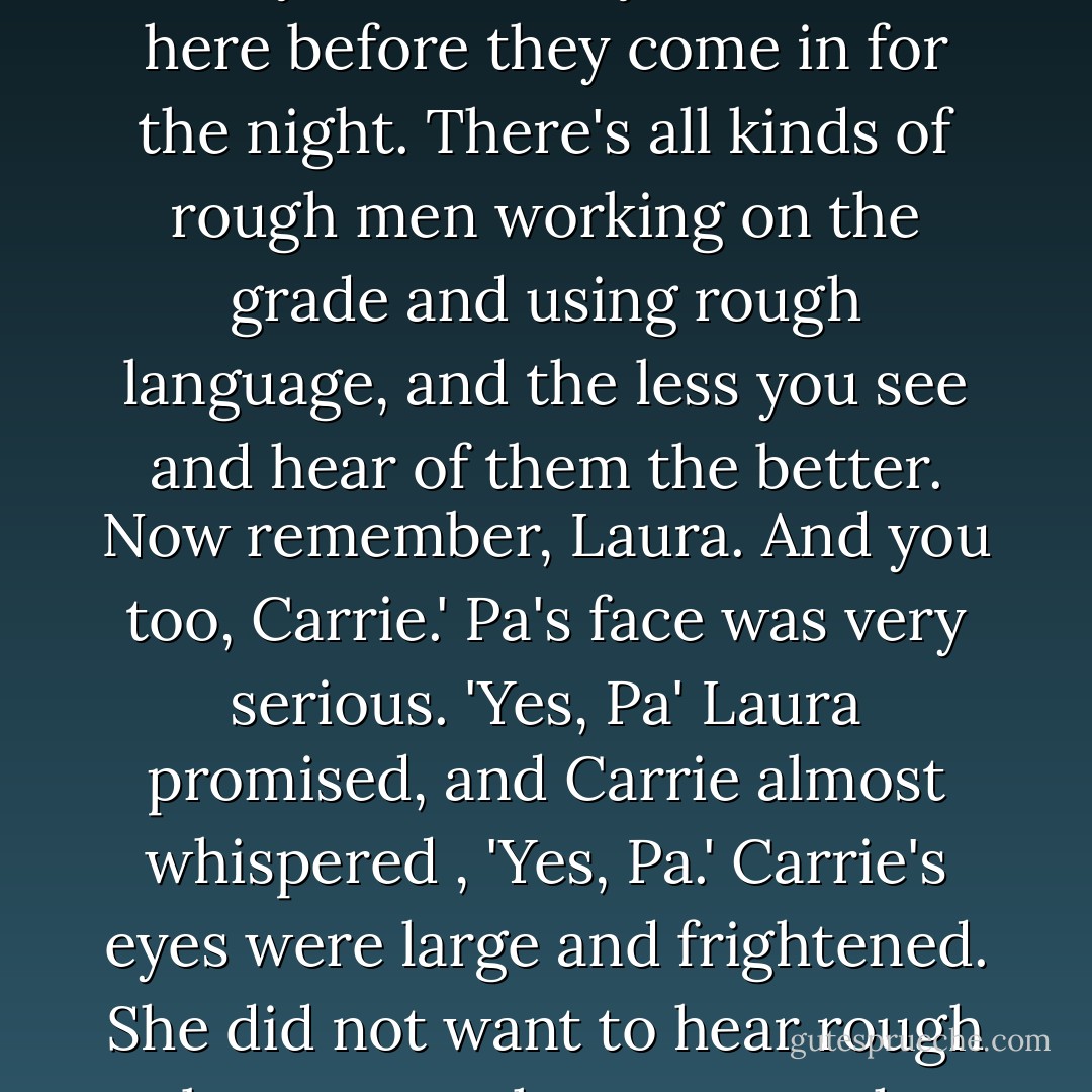 Then Pa looked straight at Laura and said, 'You girls keep away from the camp. When you go walking. don't go near where the men are working, and you be sure you're back here before they come in for the night. There's all kinds of rough men working on the grade and using rough language, and the less you see and hear of them the better. Now remember, Laura. And you too, Carrie.' Pa's face was very serious.<br />'Yes, Pa' Laura promised, and Carrie almost whispered , 'Yes, Pa.' Carrie's eyes were large and frightened. She did not want to hear rough language, whatever rough language might be. Laura would have liked to hear some, just once, but of course she must obey Pa. - Laura Ingalls Wilder