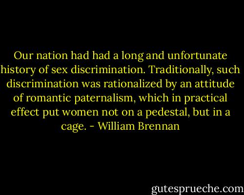 Our nation had had a long and unfortunate history of sex discrimination. Traditionally, such discrimination was rationalized by an attitude of romantic paternalism, which in practical effect put women not on a pedestal, but in a cage. - William Brennan