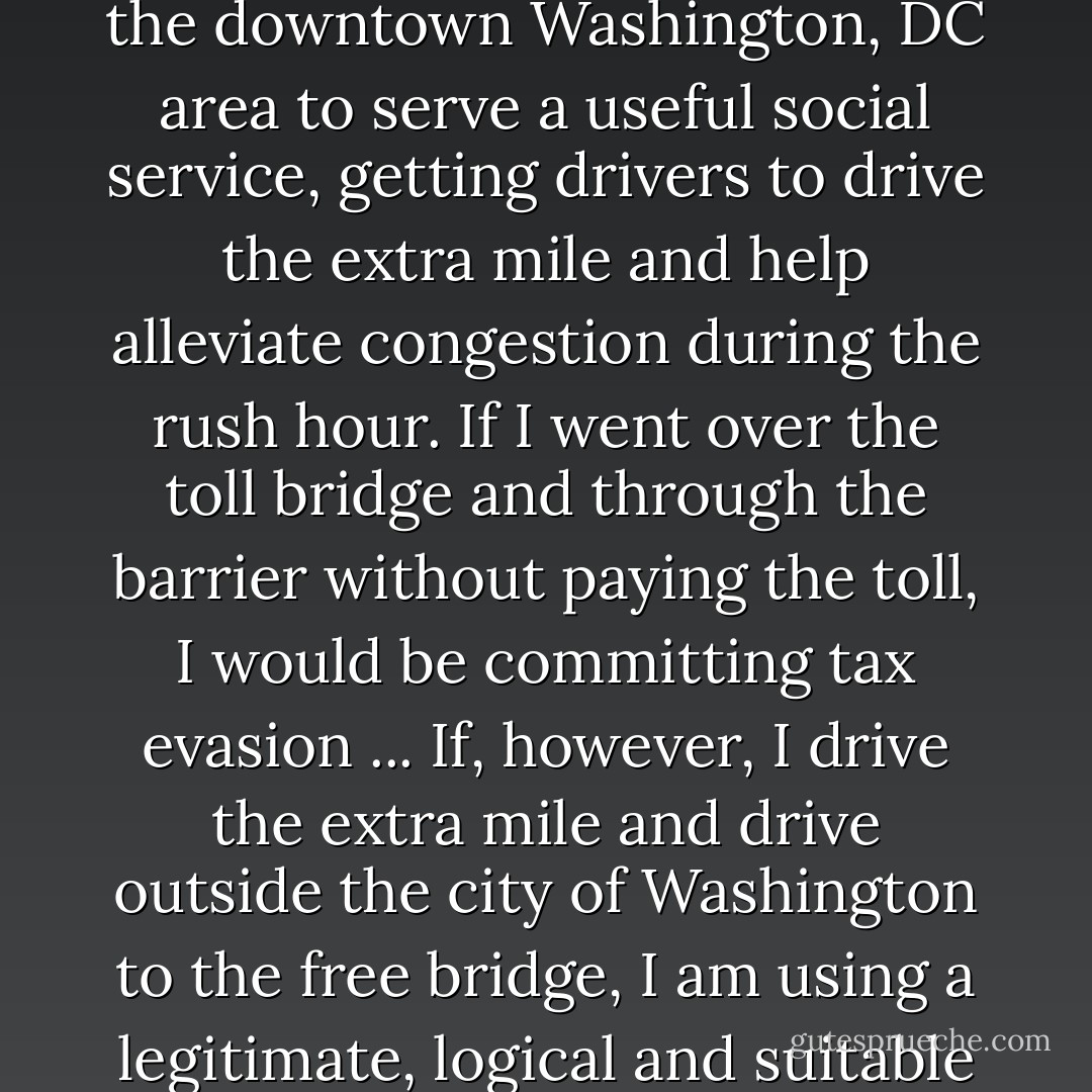 I live in Alexandria, Virginia. Near the Supreme Court chambers is a toll bridge across the Potomac. When in a rush, I pay the dollar toll and get home early. However, I usually drive outside the downtown section of the city and cross the Potomac on a free bridge. This bridge was placed outside the downtown Washington, DC area to serve a useful social service, getting drivers to drive the extra mile and help alleviate congestion during the rush hour. If I went over the toll bridge and through the barrier without paying the toll, I would be committing tax evasion ... If, however, I drive the extra mile and drive outside the city of Washington to the free bridge, I am using a legitimate, logical and suitable method of tax avoidance, and am performing a useful social service by doing so. For my tax evasion, I should be punished. For my tax avoidance, I should be commended. The tragedy of life today is that so few people know that the free bridge even exists. - Louis D. Brandeis