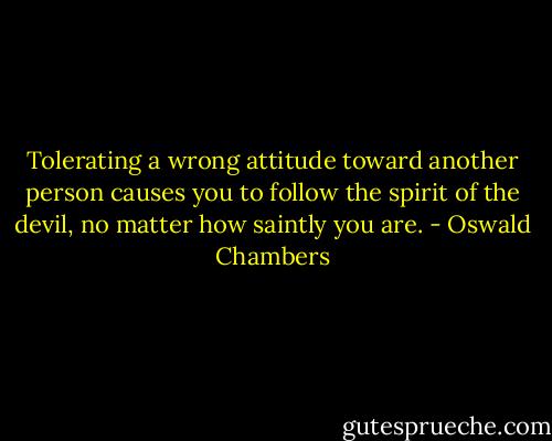 Tolerating a wrong attitude toward another person causes you to follow the spirit of the devil, no matter how saintly you are. - Oswald Chambers