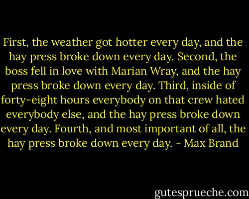 First, the weather got hotter every day, and the hay press broke down every day. Second, the boss fell in love with Marian Wray, and the hay press broke down every day. Third, inside of forty-eight hours everybody on that crew hated everybody else, and the hay press broke down every day. Fourth, and most important of all, the hay press broke down every day. - Max Brand