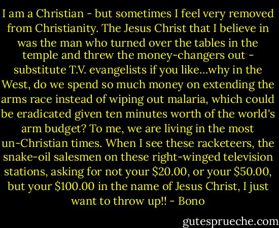I am a Christian - but sometimes I feel very removed from Christianity. The Jesus Christ that I believe in was the man who turned over the tables in the temple and threw the money-changers out - substitute T.V. evangelists if you like…why in the West, do we spend so much money on extending the arms race instead of wiping out malaria, which could be eradicated given ten minutes worth of the world's arm budget? To me, we are living in the most un-Christian times. When I see these racketeers, the snake-oil salesmen on these right-winged television stations, asking for not your $20.00, or your $50.00, but your $100.00 in the name of Jesus Christ, I just want to throw up!! - Bono