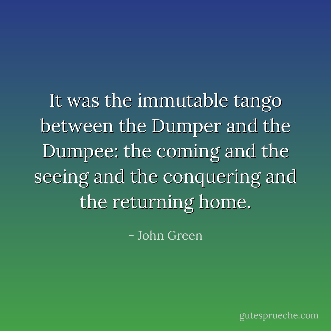 It was the immutable tango between the Dumper and the Dumpee: the coming and the seeing and the conquering and the returning home. - John Green