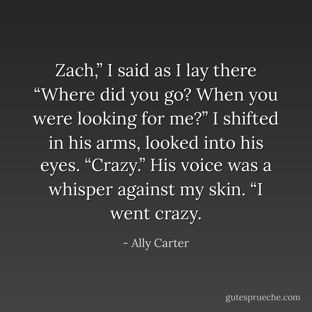 Zach,” I said as I lay there “Where did you go? When you were looking for me?”<br />I shifted in his arms, looked into his eyes.<br />“Crazy.” His voice was a whisper against my skin. “I went crazy. - Ally Carter