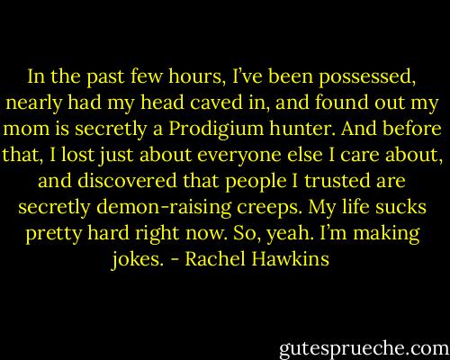 In the past few hours, I’ve been possessed, nearly had my head caved in, and found out my mom is secretly a Prodigium hunter. And before that, I lost just about everyone else I care about, and discovered that people I trusted are secretly demon-raising creeps. My life sucks pretty hard right now. So, yeah. I’m making jokes. - Rachel Hawkins