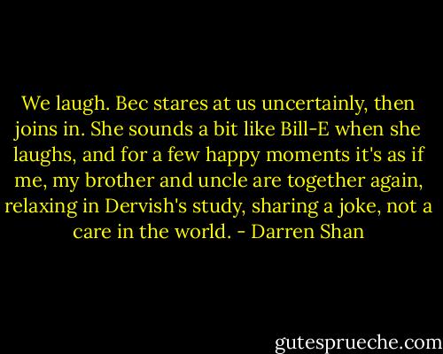 We laugh. Bec stares at us uncertainly, then joins in. She sounds a bit like Bill-E when she laughs, and for a few happy moments it's as if me, my brother and uncle are together again, relaxing in Dervish's study, sharing a joke, not a care in the world. - Darren Shan