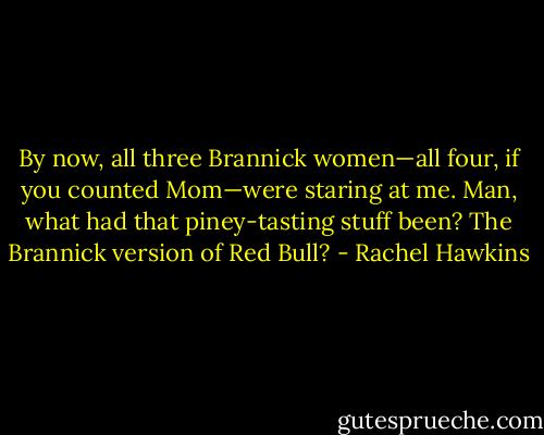 By now, all three Brannick women—all four, if you counted Mom—were staring at me. Man, what had that piney-tasting stuff been? The Brannick version of Red Bull? - Rachel Hawkins