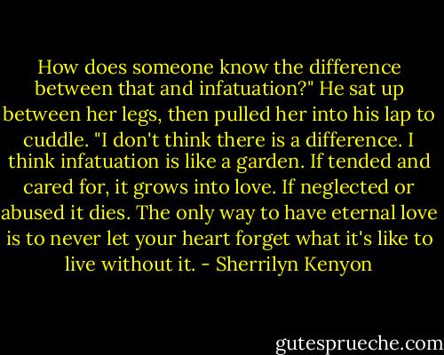 How does someone know the difference between that and infatuation?"<br />He sat up between her legs, then pulled her into his lap to cuddle. "I don't think there is a difference. I<br />think infatuation is like a garden. If tended and cared for, it grows into love. If neglected or abused it<br />dies. The only way to have eternal love is to never let your heart forget what it's like to live without it. - Sherrilyn Kenyon