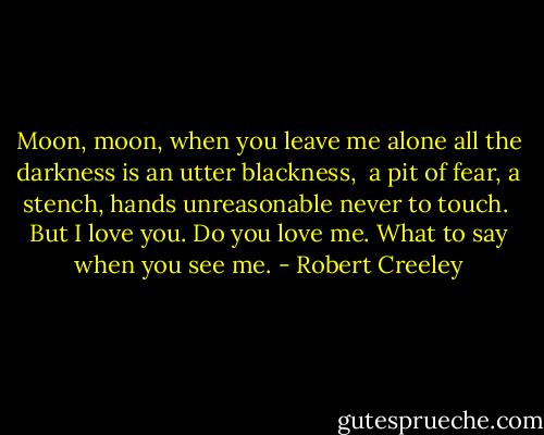 Moon, moon,<br />when you leave me alone<br />all the darkness is<br />an utter blackness,<br /><br />a pit of fear,<br />a stench,<br />hands unreasonable<br />never to touch.<br /><br />But I love you.<br />Do you love me.<br />What to say<br />when you see me. - Robert Creeley