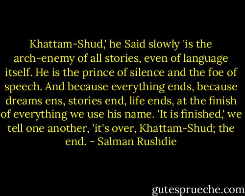 Khattam-Shud,' he Said slowly 'is the arch-enemy of all stories, even of language itself. He is the prince of silence and the foe of speech. And because everything ends, because dreams ens, stories end, life ends, at the finish of everything we use his name. 'It is finished,' we tell one another, 'it's over, Khattam-Shud; the end. - Salman Rushdie