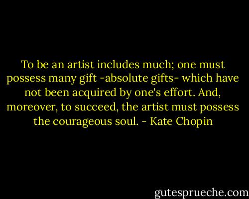 To be an artist includes much; one must possess many gift -absolute gifts- which have not been acquired by one's effort. And, moreover, to succeed, the artist must possess the courageous soul. - Kate Chopin