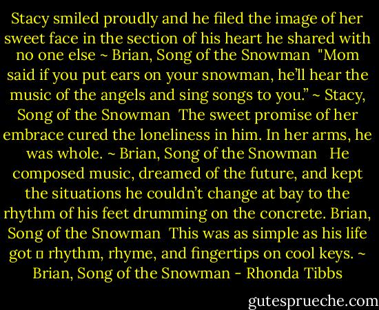 Stacy smiled proudly and he filed the image of her sweet face in the section of his heart he shared with no one else ~ Brian, Song of the Snowman<br /><br />"Mom said if you put ears on your snowman, he’ll hear the music of the angels and sing songs to you.” ~ Stacy, Song of the Snowman<br /><br />The sweet promise of her embrace cured the loneliness in him. In her arms, he was whole. ~ Brian, Song of the Snowman <br /><br />He composed music, dreamed of the future, and kept the situations he couldn’t change at bay to the rhythm of his feet drumming on the concrete. Brian, Song of the Snowman<br /><br />This was as simple as his life got  rhythm, rhyme, and fingertips on cool keys. ~ Brian, Song of the Snowman - Rhonda Tibbs