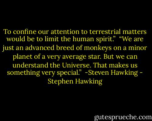 To confine our attention to terrestrial matters would be to limit the human spirit.”<br /><br />“We are just an advanced breed of monkeys on a minor planet of a very average star. But we can understand the Universe. That makes us something very special.”<br /><br />-Steven Hawking - Stephen Hawking