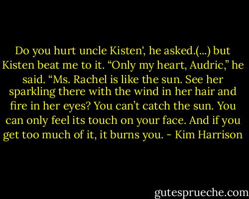 Do you hurt uncle Kisten', he asked.(...) but Kisten beat me to it. “Only my heart, Audric,” he said. “Ms. Rachel is like the sun. See her sparkling there with the wind in her hair and fire in her eyes? You can’t catch the sun. You can only feel its touch on your face. And if you get too much of it, it burns you. - Kim Harrison