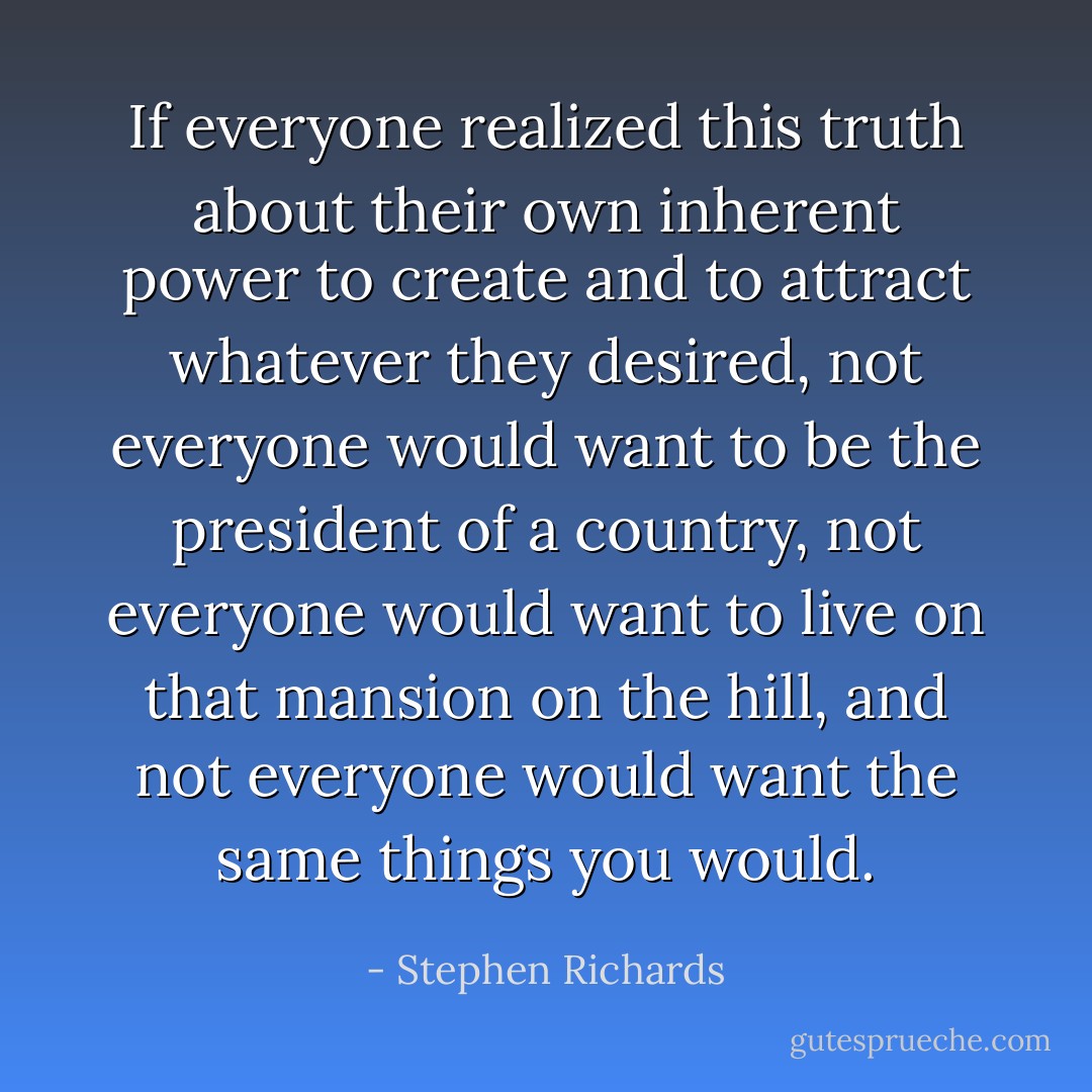 If everyone realized this truth about their own inherent power to create and to attract whatever they desired, not everyone would want to be the president of a country, not everyone would want to live on that mansion on the hill, and not everyone would want the same things you would. - Stephen Richards