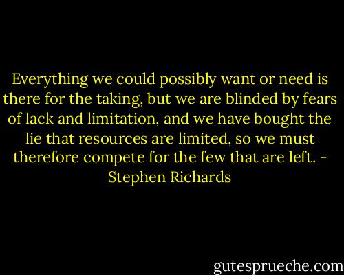 Everything we could possibly want or need is there for the taking, but we are blinded by fears of lack and limitation, and we have bought the lie that resources are limited, so we must therefore compete for the few that are left. - Stephen Richards