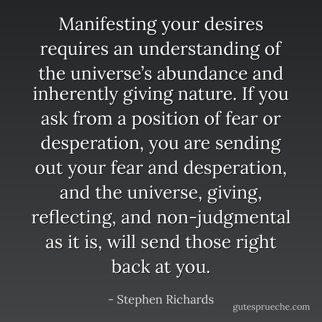 Manifesting your desires requires an understanding of the universe’s abundance and inherently giving nature. If you ask from a position of fear or desperation, you are sending out your fear and desperation, and the universe, giving, reflecting, and non-judgmental as it is, will send those right back at you. - Stephen Richards