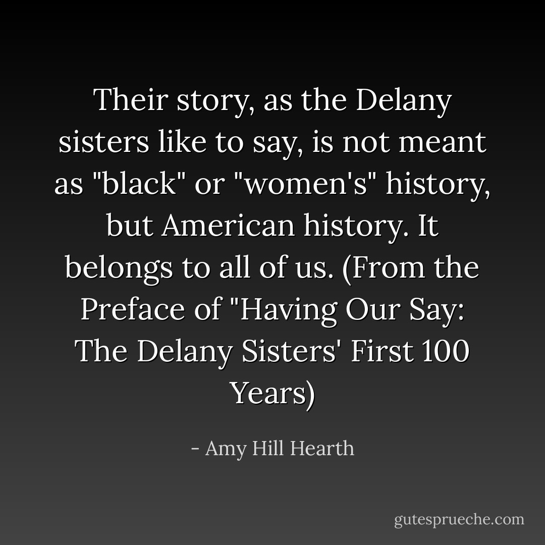 Their story, as the Delany sisters like to say, is not meant as "black" or "women's" history, but American history. It belongs to all of us. (From the Preface of "Having Our Say: The Delany Sisters' First 100 Years) - Amy Hill Hearth