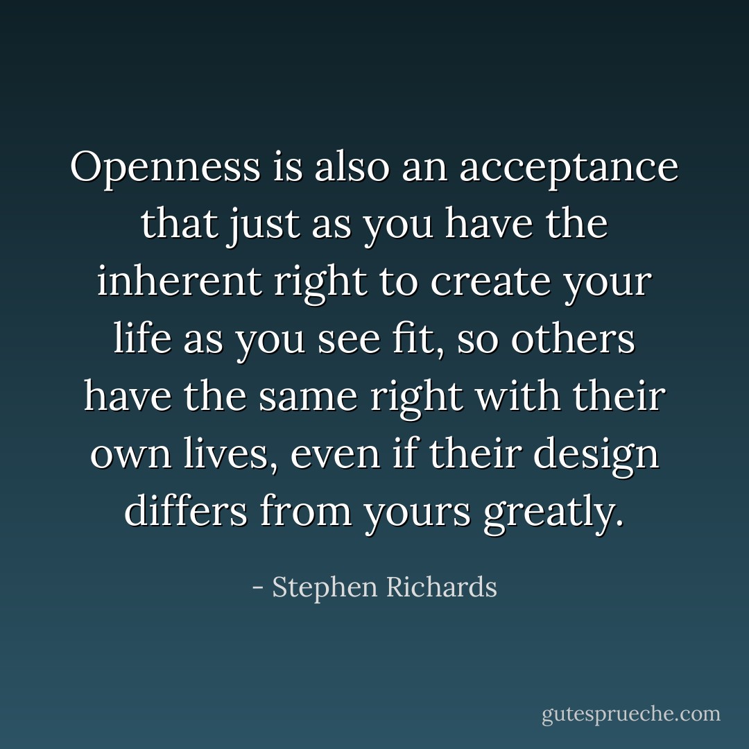 Openness is also an acceptance that just as you have the inherent right to create your life as you see fit, so others have the same right with their own lives, even if their design differs from yours greatly. - Stephen Richards