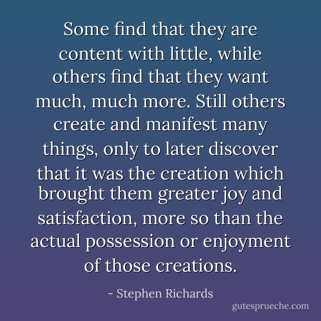 Some find that they are content with little, while others find that they want much, much more. Still others create and manifest many things, only to later discover that it was the creation which brought them greater joy and satisfaction, more so than the actual possession or enjoyment of those creations. - Stephen Richards