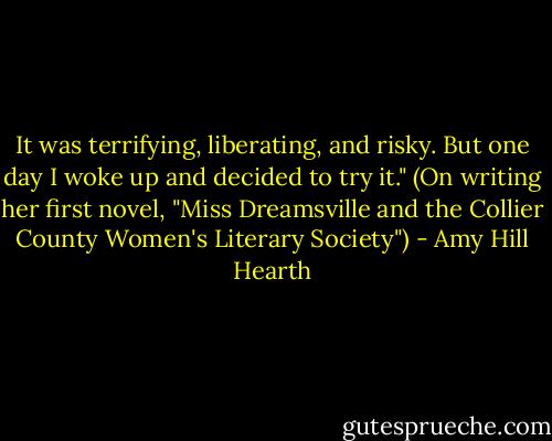 It was terrifying, liberating, and risky. But one day I woke up and decided to try it." (On writing her first novel, "Miss Dreamsville and the Collier County Women's Literary Society") - Amy Hill Hearth