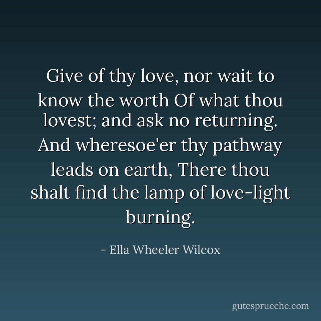 Give of thy love, nor wait to know the worth Of what thou lovest; and ask no returning. And wheresoe'er thy pathway leads on earth, There thou shalt find the lamp of love-light burning. - Ella Wheeler Wilcox