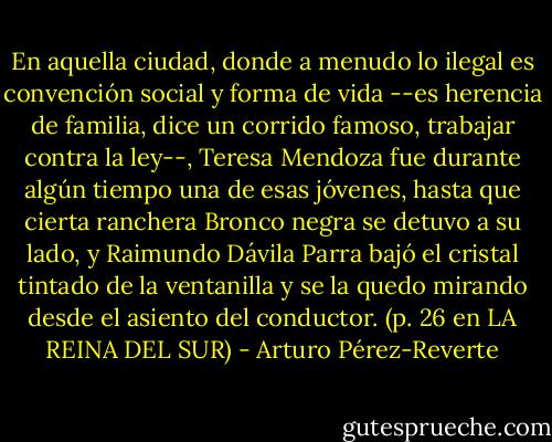 En aquella ciudad, donde a menudo lo ilegal es convención social y forma de vida --es herencia de familia, dice un corrido famoso, trabajar contra la ley--, Teresa Mendoza fue durante algún tiempo una de esas jóvenes, hasta que cierta ranchera Bronco negra se detuvo a su lado, y Raimundo Dávila Parra bajó el cristal tintado de la ventanilla y se la quedo mirando desde el asiento del conductor. (p. 26 en LA REINA DEL SUR) - Arturo Pérez-Reverte