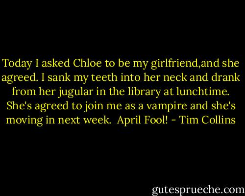 Today I asked Chloe to be my girlfriend,and she agreed. I sank my teeth into her neck and drank from her jugular in the library at lunchtime. She's agreed to join me as a vampire and she's moving in next week.<br /><br />April Fool! - Tim Collins