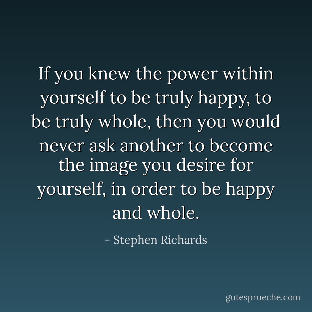 If you knew the power within yourself to be truly happy, to be truly whole, then you would never ask another to become the image you desire for yourself, in order to be happy and whole. - Stephen Richards