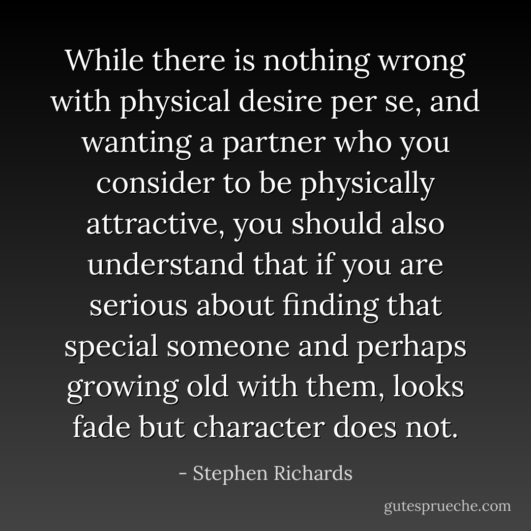 While there is nothing wrong with physical desire per se, and wanting a partner who you consider to be physically attractive, you should also understand that if you are serious about finding that special someone and perhaps growing old with them, looks fade but character does not. - Stephen Richards