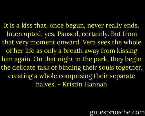 It is a kiss that, once begun, never really ends. Interrupted, yes. Paused, certainly. But from that very moment onward, Vera sees the whole of her life as only a breath away from kissing him again. On that night in the park, they begin the delicate task of binding their souls together, creating a whole comprising their separate halves. - Kristin Hannah