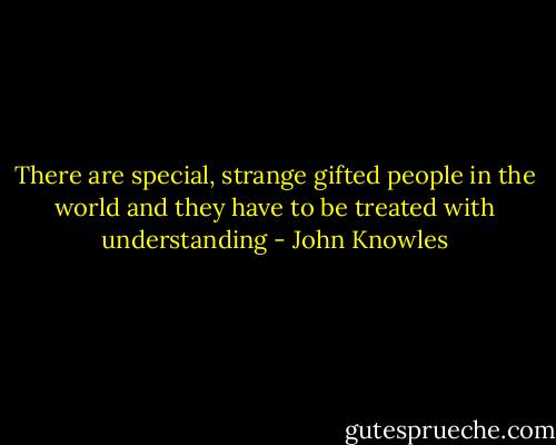 There are special, strange gifted people in the world and they have to be treated with understanding - John Knowles