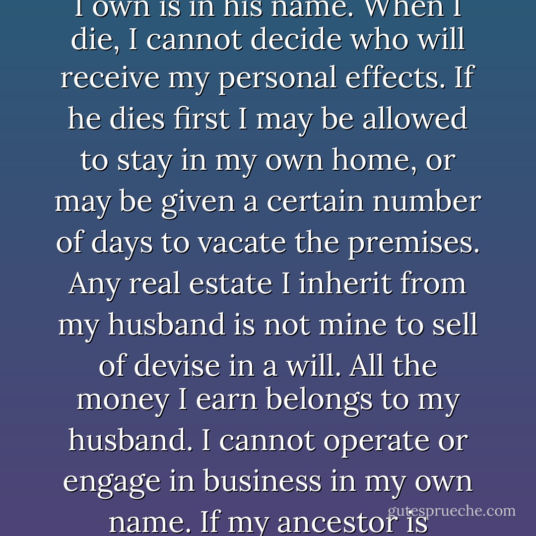 On problems finding female ancestors,of any background, remember "I cannot put gas in my car without a note from my husband. The Car, the house, and everything else I think that I own is in his name. When I die, I cannot decide who will receive my personal effects. If he dies first I may be allowed to stay in my own home, or may be given a certain number of days to vacate the premises. Any real estate I inherit from my husband is not mine to sell of devise in a will. All the money I earn belongs to my husband. I cannot operate or engage in business in my own name. If my ancestor is enslaved, I cannot marry, may not be allowed to raise my own children, join a church, travel freely, own property or testify against those who harm me. - christina kassabian schaefer