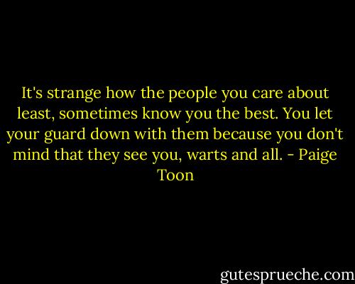 It's strange how the people you care about least, sometimes know you the best. You let your guard down with them because you don't mind that they see you, warts and all. - Paige Toon