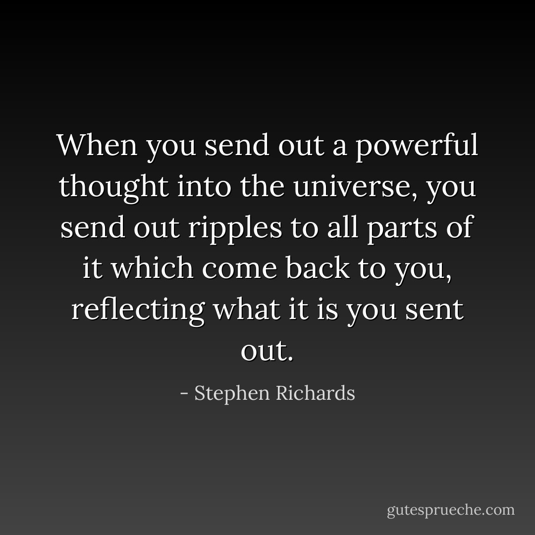 When you send out a powerful thought into the universe, you send out ripples to all parts of it which come back to you, reflecting what it is you sent out. - Stephen Richards