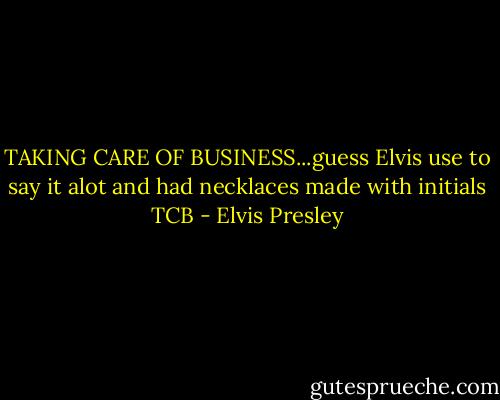 TAKING CARE OF BUSINESS...guess Elvis use to say it alot and had necklaces made with initials TCB - Elvis Presley