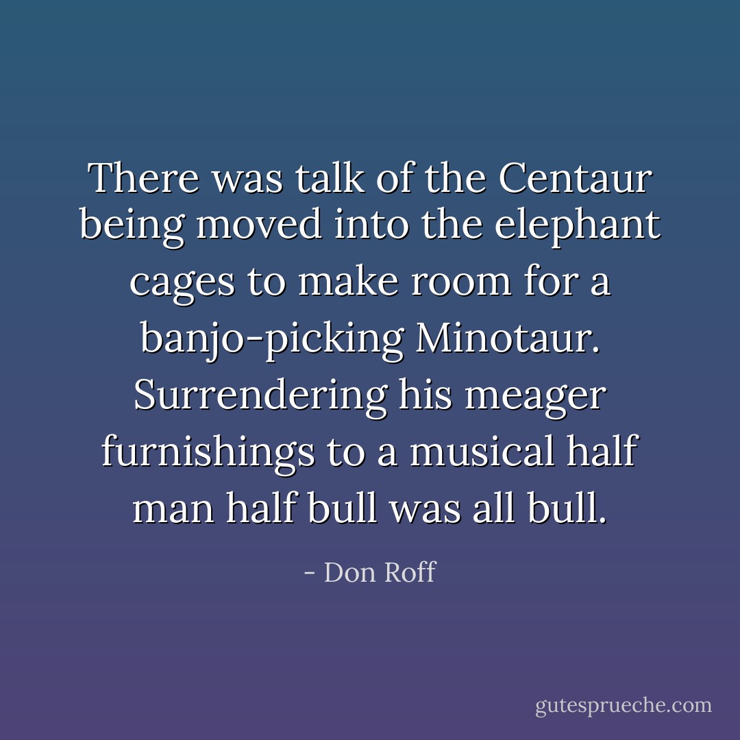There was talk of the Centaur being moved into the elephant cages to make room for a banjo-picking Minotaur. Surrendering his meager furnishings to a musical half man half bull was all bull. - Don Roff