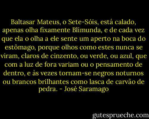 Baltasar Mateus, o Sete-Sóis, está calado, apenas olha fixamente Blimunda, e de cada vez que ela o olha a ele sente um aperto na boca do estômago, porque olhos como estes nunca se viram, claros de cinzento, ou verde, ou azul, que com a luz de fora variam ou o pensamento de dentro, e às vezes tornam-se negros noturnos ou brancos brilhantes como lasca de carvão de pedra. - José Saramago