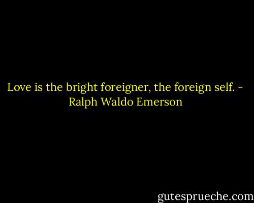 Love is the bright foreigner, the foreign self. - Ralph Waldo Emerson