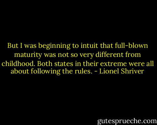 But I was beginning to intuit that full-blown maturity was not so very different from childhood. Both states in their extreme were all about following the rules. - Lionel Shriver