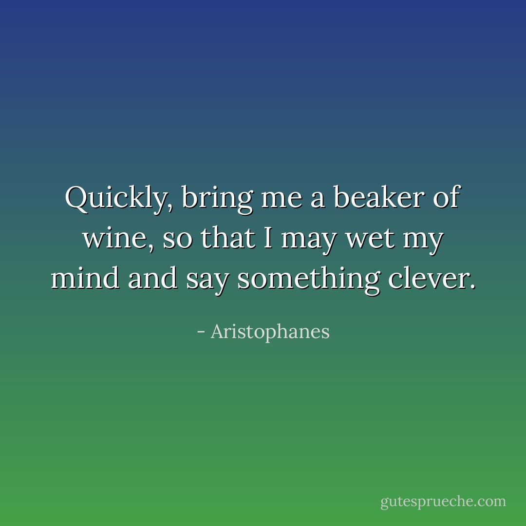 Quickly, bring me a beaker of wine, so that I may wet my mind and say something clever. - Aristophanes