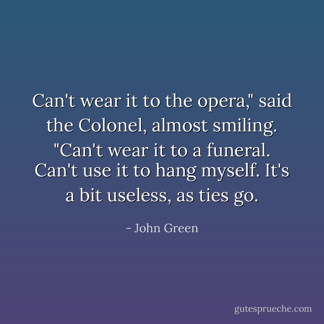 Can't wear it to the opera," said the Colonel, almost smiling. "Can't wear it to a funeral. Can't use it to hang myself. It's a bit useless, as ties go. - John Green