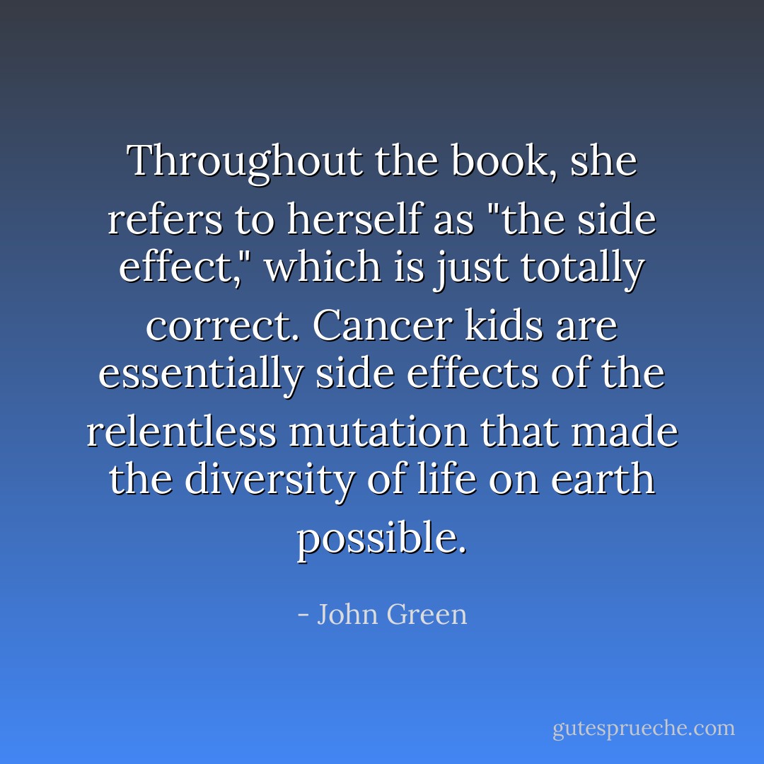Throughout the book, she refers to herself as "the side effect," which is just totally correct. Cancer kids are essentially side effects of the relentless mutation that made the diversity of life on earth possible. - John Green
